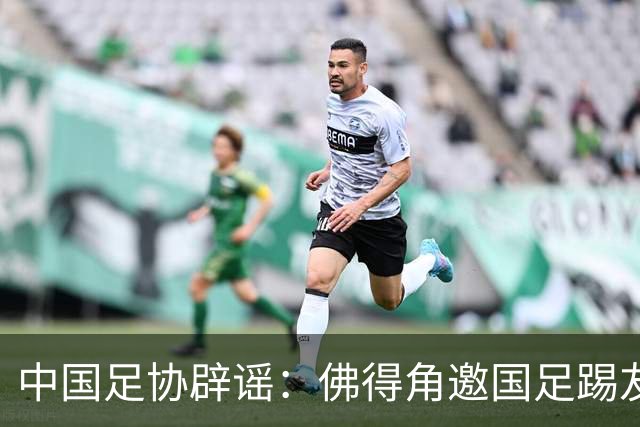 中国足协辟谣：佛得角邀国足踢友谊赛被婉拒为不实信息