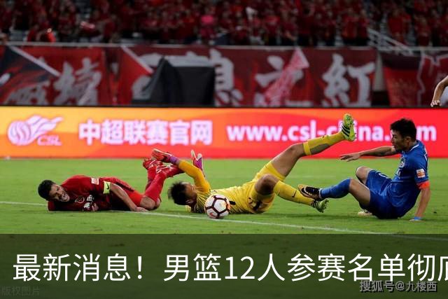 最新消息！男篮12人参赛名单彻底敲定，杜锋有望火线回归临危救队，赵继伟脚踝肿胀依旧坚持出战
